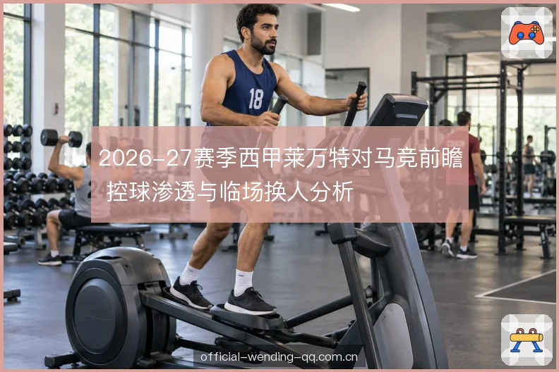 2026-27赛季西甲莱万特对马竞前瞻 控球渗透与临场换人分析