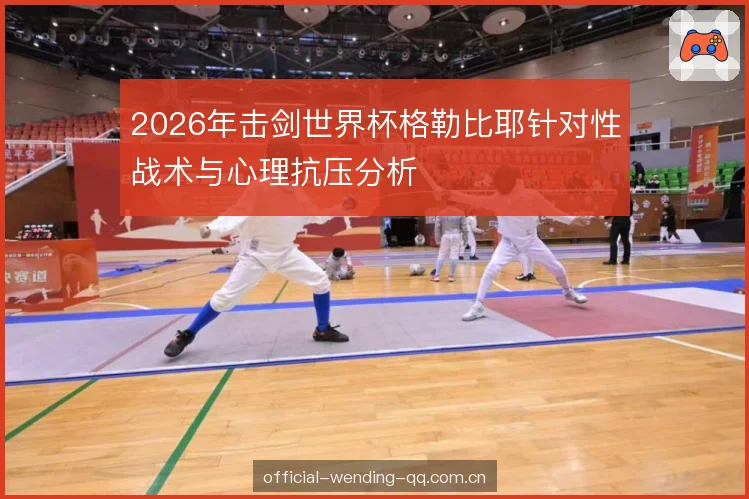 2026年击剑世界杯格勒比耶针对性战术与心理抗压分析